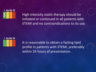 High-intensity statin therapy should be
initiated or continued in all patients with
STEMI and no contraindications to its use.
It is reasonable to obtain a fasting lipid
profile in patients with STEMI, preferably
within 24 hours of presentation.
I IIa IIb III
I IIa IIb III
 