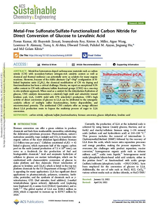 Metal-Free Sulfonate/Sulfate-Functionalized Carbon Nitride for
Direct Conversion of Glucose to Levulinic Acid
Pawan Kumar, Ali Shayesteh Zeraati, Soumyabrata Roy, Kristen A. Miller, Aiguo Wang,
Lawrence B. Alemany, Tareq A. Al-Attas, Dhwanil Trivedi, Pulickel M. Ajayan, Jinguang Hu,*
and Md Golam Kibria*
Cite This: https://doi.org/10.1021/acssuschemeng.2c00309 Read Online
ACCESS Metrics & More Article Recommendations *
sı Supporting Information
ABSTRACT: Metal-free heteroatom-doped carbonaceous materials such as carbon
nitride (CN) with secondary/tertiary nitrogen-rich catalytic centers as well as
chemical and thermal resilience can potentially serve as catalysts for many organic
reactions. However, because of the stable alternate Csp2
−Nsp2
conﬁguration of N-
linked heptazine units (C6N7), the chemical modiﬁcation of CN via doping and
functionalization has been a critical challenge. Herein, we report an exceptional 9.2%
sulfur content in CN with sulfonate/sulfate functional groups (CNS) via a one-step
in situ synthesis approach. When used as a catalyst for the dehydration/hydration of
glucose, CNS catalysts demonstrate a relatively high yield and selectivity toward
levulinic acid, LLA, (≈48% yield with 57% selectivity) production. CNS’s high
activity of direct conversion of glucose to LLA can be attributed to the synergistic
catalytic eﬀects of multiple sulfur functionalities, better dispersibility, and
microstructural porosity. The synthesized CNS catalysts oﬀer an energy eﬃcient
direct LLA production route to bypass the multistep process of sugar to LLA
conversion.
KEYWORDS: carbon nitride, sulfonate/sulfate functionalization, biomass conversion, glucose dehydration, levulinic acid
■ INTRODUCTION
Biomass conversion can oﬀer a green solution to produce
chemicals and fuels from inexhaustible renewables, substituting
the deleterious petroleum processes. Photosynthesis, nature’s
meticulous assembly, traps sunlight and CO2 to transform into
organic carbon of the most abundant lignocellulosic biomass
(1.3 billion tons per year).1
Cellulose constituted of β(1 → 4)
linked D-glucose, which represents half of the organic carbon
pool on the earth (annual production of 7.5 × 1010
tons), can
serve as a feedstock for the production of fuel and
biodegradable chemicals.2
Acid and enzymatic hydrolysis of
cellulose to glucose are mature technologies, which can be
symbiotized with chemocatalytic conversion of glucose to
make platform and ﬁne chemicals. Direct valorization of
glucose to levulinic acid (LLA), which is listed in the top ten
platform chemicals by the US Department of Energy (DOE),3
is appealing for many applications. LLA has signiﬁcant direct
applications in pharmaceuticals, polymers, cosmetics, herbi-
cides, pesticides, and the synthesis of chemicals such as γ-
valerolactone, GVL (fuel extender, food additive), 2-methyl
tetrahydrofuran (green solvent), diphenolic acid (replacing
toxic bisphenol A), D-amino LLA (DALA) (pesticides), and so
forth.4−6
The global market of LLA was $186.3 million in
2020, which is expected to increase up to $379.7 million by
2026.7
Currently, the production of LLA at the industrial scale is
achieved by using hexose (mainly glucose, fructose, and so
forth) and starchy/cellulosic biomass using 1−5% mineral
acids (sulfuric acid and hydrochloric acid) at 210−230 °C.8
This process includes the removal of intermediate 5-
(hydroxymethyl)furfural (HMF) followed by the recovery of
LLA from the acids, which incurs extra separation processes
and energy penalties, making the process expensive. To
overcome the challenges with product separation, reactor
corrosion,9
homogeneous organic acids such as toluene
sulfonic acid,10
acidic ionic liquids,11
heterogeneous metal
oxide/phosphide/silicate-based solid acid catalysts, either in
the pristine form12
or functionalized with acidic groups
(sulfuric/sulfonate/phosphoric/acidic −OH/COOH), have
been employed for the conversion of glucose to LLA.
Additionally, the use of salts such as NaCl, KCl, CaCl2,13
various solvent media such as choline chloride, or NaCl-THF/
Received: January 15, 2022
Revised: April 26, 2022
Research Article
pubs.acs.org/journal/ascecg
© XXXX American Chemical Society
A
https://doi.org/10.1021/acssuschemeng.2c00309
ACS Sustainable Chem. Eng. XXXX, XXX, XXX−XXX
Downloaded
via
UNIV
OF
CALGARY
on
May
10,
2022
at
04:43:37
(UTC).
See
https://pubs.acs.org/sharingguidelines
for
options
on
how
to
legitimately
share
published
articles.
 