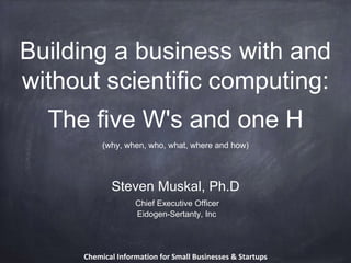 Building a business with and
without scientific computing:
The five W's and one H
Steven Muskal, Ph.D
Chief Executive Officer
Eidogen-Sertanty, Inc
(why, when, who, what, where and how)
Chemical Information for Small Businesses & Startups
 