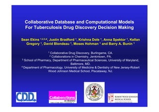 Collaborative Database and Computational Models
            For Tuberculosis Drug Discovery Decision Making

        Sean Ekins 1,2,3,4, Justin Bradford 1, Krishna Dole 1, Anna Spektor 1, Kellan
           Gregory 1, David Blondeau 1, Moses Hohman 1 and Barry A. Bunin 1

                                   1
                             Collaborative Drug Discovery, Burlingame, CA.
                            2 Collaborations in Chemistry, Jenkintown, PA.
        3 School of Pharmacy, Department of Pharmaceutical Sciences, University of Maryland,

                                            Baltimore, MD.
        4 Department of Pharmacology, University of Medicine & Dentistry of New Jersey-Robert

                           Wood Johnson Medical School, Piscataway, NJ.




© 2009 Collaborative Drug Discovery, Inc.                                     Archive, Mine, Collaborate
 