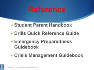 Reference
Student Parent Handbook
Drills Quick Reference Guide
Emergency Preparedness
Guidebook
Crisis Management Guidebook
American Cooperative School of Tunis
 