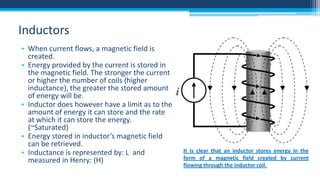 Inductors
• When current flows, a magnetic field is
created.
• Energy provided by the current is stored in
the magnetic field. The stronger the current
or higher the number of coils (higher
inductance), the greater the stored amount
of energy will be.
• Inductor does however have a limit as to the
amount of energy it can store and the rate
at which it can store the energy.
(~Saturated)
• Energy stored in inductor’s magnetic field
can be retrieved.
• Inductance is represented by: L and
measured in Henry: (H)

It is clear that an inductor stores energy in the
form of a magnetic field created by current
flowing through the inductor coil.

 