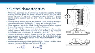 Inductors characteristics
• When you pushing a car, it will slowly increase it’s velocity (~kinetic
energy). Similarly, when you apply a voltage across an inductor, it will
slowly increase it’s current (~magnetic energy). Inductor’s current
cannot change instantly just as car’s velocity. (voltage can change
instantly)
• When you stop pushing, the car will continue to run. Similarly, when you
stop applying voltage, the inductor’s current will continue to flow.
• What happens if something block the car from running? What happens
if something block the inductor’s current from flowing?
• The car will try its best to run until it can’t run anymore; all the kinetic
energy stored in the car will dissipate to the blocker. A big force will
created by the car’s effort to try to maintain it’s velocity.
• Similarly, the inductor will try its best to flow the current until it can’t
run anymore; all the magnetic energy store in the field will dissipate to
the blocker. A big voltage is created by the inductor in its effort to try to
maintain it’s current.
• Mathematically, the relation between inductor’s current & voltage is the
same as the relation between car’s velocity & force:

 
