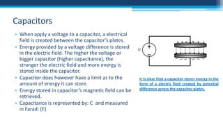 Capacitors
• When apply a voltage to a capacitor, a electrical
field is created between the capacitor’s plates.
• Energy provided by a voltage difference is stored
in the electric field. The higher the voltage or
bigger capacitor (higher capacitance), the
stronger the electric field and more energy is
stored inside the capacitor.
• Capacitor does however have a limit as to the
amount of energy it can store.
• Energy stored in capacitor’s magnetic field can be
retrieved.
• Capacitance is represented by: C and measured
in Farad: (F)

It is clear that a capacitor stores energy in the
form of a electric field created by potential
difference across the capacitor plates.

 