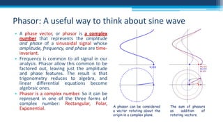 Phasor: A useful way to think about sine wave
• A phase vector, or phasor is a complex
number that represents the amplitude
and phase of a sinusoidal signal whose
amplitude, frequency, and phase are timeinvariant.
• Frequency is common to all signal in our
analysis. Phasor allow this common to be
factored out, leaving just the amplitude
and phase features. The result is that
trigonometry reduces to algebra, and
linear differential equations become
algebraic ones.
• Phasor is a complex number. So it can be
represent in one of the three forms of
complex number: Rectangular, Polar,
Exponential.

A phasor can be considered
a vector rotating about the
origin in a complex plane

The sum of phasors
as
addition
of
rotating vectors

 