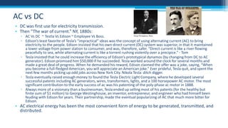 AC vs DC
• DC was first use for electricity transmission.
• Then “The war of current.” NY, 1880s:

▫ AC Vs DC ~ Testla Vs Edison ~ Employee Vs Boss.
▫ Edison’s least favorite of Tesla’s “impractical” ideas was the concept of using alternating current (AC) to bring
electricity to the people. Edison insisted that his own direct current (DC) system was superior, in that it maintained
a lower voltage from power station to consumer, and was, therefore, safer. “Direct current is like a river flowing
peacefully to sea, while alternating current is like a torrent rushing violently over a precipice.” - Tom
▫ Tesla insisted that he could increase the efficiency of Edison’s prototypical dynamos (by changing from DC to AC
generator). Edison promised him $50,000 if he succeeded. Tesla worked around the clock for several months and
made a great deal of progress. When he demanded his reward, Edison claimed the offer was a joke, saying, “When
you become a full-fledged American, you will appreciate an American joke.” Ever prideful, Tesla quit, and spent the
next few months picking up odd jobs across New York City. Nikola Tesla: ditch digger.
▫ Tesla eventually raised enough money to found the Tesla Electric Light Company, where he developed several
successful patents including AC generators, wires, transformers, lights, and a 100 horsepower AC motor. The most
significant contribution to the early success of ac was his patenting of the poly-phase ac motor in 1888.
▫ Always more of a visionary than a businessman, Tesla ended up selling most of his patents (for the healthy but
finite sum of $1 million) to George Westinghouse, an inventor, entrepreneur, and engineer who had himself been
feuding with Edison for years. Their partnership, made the eventual popularizing of AC that much more bitter for
Edison.

• AC electrical energy has been the most convenient form of energy to be generated, transmitted, and
distributed.

 
