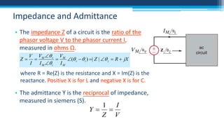Impedance and Admittance
• The impedance Z of a circuit is the ratio of the
phasor voltage V to the phasor current I,
measured in ohms Ω.
V VM  v VM
Z 

( v   i ) | Z |  z  R  jX
I
I M  i I M

where R = Re(Z) is the resistance and X = Im(Z) is the
reactance. Positive X is for L and negative X is for C.

• The admittance Y is the reciprocal of impedance,
measured in siemens (S).

1 I
Y 
Z V

 