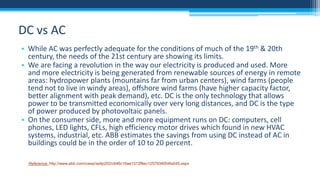 DC vs AC
• While AC was perfectly adequate for the conditions of much of the 19th & 20th
century, the needs of the 21st century are showing its limits.
• We are facing a revolution in the way our electricity is produced and used. More
and more electricity is being generated from renewable sources of energy in remote
areas: hydropower plants (mountains far from urban centers), wind farms (people
tend not to live in windy areas), offshore wind farms (have higher capacity factor,
better alignment with peak demand), etc. DC is the only technology that allows
power to be transmitted economically over very long distances, and DC is the type
of power produced by photovoltaic panels.
• On the consumer side, more and more equipment runs on DC: computers, cell
phones, LED lights, CFLs, high efficiency motor drives which found in new HVAC
systems, industrial, etc. ABB estimates the savings from using DC instead of AC in
buildings could be in the order of 10 to 20 percent.
Reference: http://www.abb.com/cawp/seitp202/c646c16ae1512f8ec1257934004fa545.aspx

 