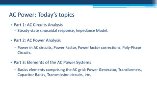 AC Power: Today’s topics
• Part 1: AC Circuits Analysis
▫ Steady-state sinusoidal response, Impedance Model.

• Part 2: AC Power Analysis
▫ Power in AC circuits, Power Factor, Power factor corrections, Poly-Phase
Circuits.

• Part 3: Elements of the AC Power Systems
▫ Basics elements comprising the AC grid: Power Generator, Transformers,
Capacitor Banks, Transmission circuits, etc.

 