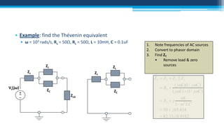 • Example: find the Thévenin equivalent
• ω = 103 rads/s, Rs = 50Ω, RL = 50Ω, L = 10mH, C = 0.1uF

ZL

ZL

Zs

Vs(jω)
+
~
–

Zs

ZC
ZLD

1.
2.
3.

Note frequencies of AC sources
Convert to phasor domain
Find ZT
•
Remove load & zero
sources

Z T  Z S  Z C || Z L
ZC

 RS 

( jL)(1 / jC )
( jL)  (1 / jC )

 RS  j

L
1   2 LC

 50  j 65.414
 82.330.9182

 