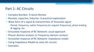 Part 1: AC Circuits
• Complex Number: A Quick Review
• Resistor, capacitor, Inductor: A practical explanation
• Wave form of a signal & characteristic of Sinusoids signal
▫ Period, frequency, radian frequency (or angular frequency), phase leading
& lagging, etc.

•
•
•
•
•

Sinusoidal response of RC Network: usual approach
Phasor domain analysis or Frequency domain analysis
Sinusoidal response of RC Network: Impedance model
Using Impedance Model to solve AC circuits
Examples

 