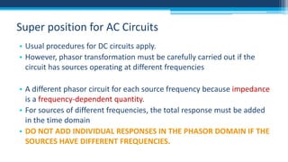 Super position for AC Circuits
• Usual procedures for DC circuits apply.
• However, phasor transformation must be carefully carried out if the
circuit has sources operating at different frequencies
• A different phasor circuit for each source frequency because impedance
is a frequency-dependent quantity.
• For sources of different frequencies, the total response must be added
in the time domain
• DO NOT ADD INDIVIDUAL RESPONSES IN THE PHASOR DOMAIN IF THE
SOURCES HAVE DIFFERENT FREQUENCIES.

 