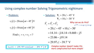 Using complex number Solving Trigonometric nightmare
• Problem:
v1  t   20cos t  45  V

v2  t   10sin t  60  V

Find vs  v1  v2  ?

• Solution: V1  20  45 V
V2  10  30 V


 
Vs  V1  V2

Why can we do this?

 20  45  10  30
 14.14  j14.14  8.660  j5
 23.06  j19.14
 29.97  39.7 V
Complex number doesn’t make life
more complicated but more simple!

 
