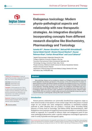 Archives of Cancer Science and TherapyOpen Access
HTTPS://WWW.HEIGHPUBS.ORG
008
Abstract
Many pathologic disease can be considered as related to an Endogenous toxicological moves and
in time dependent way (kinetics and dynamic of the process). In this work starting from the analysis of
relevant literature involved with different disease and related to the endogenous local micro- environment
some global conclusion useful as new tools for innovative pharmacological strategies will be submitted
to the researcher. Physiology, pathology concept linked to the endogenous toxicological local micro-
environment status as new research instruments. The same carcinogenesis process can be related also
to endogenous agents that may have a major contribution in spontaneously process. (Reactive oxygen
species (ROS), which are involved in multiple cellular processes by physiologically transporting signal as
a second messenger or pathologically oxidizing DNA, lipids, and proteins).
Research Article
Endogenus toxicology: Modern
physio-pathological aspects and
relationship with new therapeutic
strategies. An integrative discipline
incorporating concepts from different
research discipline like Biochemistry,
Pharmacology and Toxicology
luisetto M1
*, Naseer Almukhtar2
, Behzad Nili Ahmadabadi3
,
Gamal Abdul Hamid4
, Ghulam Rasool Mashori5
, Kausar
Rehman Khan6
, Farhan Ahmad Khan7
and Luca Cabianca8
1
Applied Pharmacologist, Independent Researcher, Italy
2
College of Medicine, University of Babylon, Hilla, Iraq
3
Innovative Pharmaceutical Product Development Specialist, USA
4
Hematology Oncology, University of Aden, Aden, Yemen
5
People University of Medical & Health Sciences for Women, Nawabshah, Pakistan
6
Preston University Karachi, Pakistan
7
Department of Pharmacology Government Medical College, Shahdol, M.P, India
8
Biomedical Labo, HYPERLINK, Italy
*Address for Correspondence: luisetto M,
Applied Pharmacologist, Independent Researcher,
Italy, 29121 Email: maurolu65@gmail.com
Submitted: 24 December 2018
Approved: 28 December 2018
Published: 31 December 2018
Copyright: © 2018 luisetto M, et al. This is
an open access article distributed under the
Creative Commons Attribution License, which
permits unrestricted use, distribution, and
reproduction in any medium, provided the
original work is properly cited
Keywords: Endogenous toxicology; Physiology;
Pharmacological strategies; New pathogenetic
theories; Cancer; Metastasys
How to cite this article: luisetto M, Almukhtar N, Ahmadabadi BN, Hamid GA, Mashori GR, et al. Endogenus toxicology: Modern physio-pathological
aspects and relationship with new therapeutic strategies. An integrative discipline incorporating concepts from different research discipline like
Biochemistry, Pharmacology and Toxicology. Arch Cancer Sci Ther. 2018; 2: 008-031. https://doi.org/10.29328/journal.acst.1001004
Introduction
Human poisons substantives are universally classi ied from exogenous origin as
from mineral world or from plants or from animal origin. But In the poison of animal
origin we can include also some endogenous substantia as methabolic–catabolic
molecule or other Situation that can produce a toxicant effect. According IUPAC
Glossary of Terms Used in Toxicology, 2nd Edition IUPAC Recommendations, 2007
Endogenous term (antonym of exogenous) mean produced within or caused by factors
within an organism. So, is possible to observe under and endogenous point of view
some pathological phenomena under a speci ic endogenous toxicological approach in
order to verify if possible new therapeutic option.
 