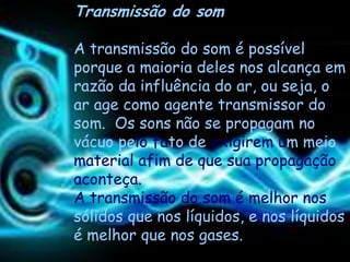 Transmissão do som

A transmissão do som é possível
porque a maioria deles nos alcança em
razão da influência do ar, ou seja, o
ar age como agente transmissor do
som. Os sons não se propagam no
vácuo pelo fato de exigirem um meio
material afim de que sua propagação
aconteça.
A transmissão do som é melhor nos
sólidos que nos líquidos, e nos líquidos
é melhor que nos gases.
 