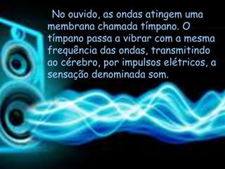 No ouvido, as ondas atingem uma
membrana chamada tímpano. O
tímpano passa a vibrar com a mesma
frequência das ondas, transmitindo
ao cérebro, por impulsos elétricos, a
sensação denominada som.
 