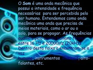 O Som é uma onda mecânica que
possui a intensidade e frequência
necessárias para ser percebida pelo
ser humano. Entendemos como onda
mecânica uma onda que precisa de
meios materiais, como o ar ou o
solo, para se propagar. As frequências
audíveis pelo ouvido humano ficam
entre 16 Hz e 20000Hz (20kHz).
Dentro desta faixa a encontram-se a
voz
humana, instrumentos, musicais, alto-
falantes, etc.
 