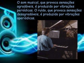 O som musical, que provoca sensações
agradáveis, é produzido por vibrações
periódicas. O ruído, que provoca sensações
desagradáveis, é produzido por vibrações
aperiódicas.
 