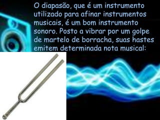 O diapasão, que é um instrumento
utilizado para afinar instrumentos
musicais, é um bom instrumento
sonoro. Posto a vibrar por um golpe
de martelo de borracha, suas hastes
emitem determinada nota musical:
 