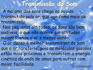 A maioria dos sons chega ao ouvido
transmitida pelo ar, que age como meio de
transmissão.
 Nas pequenas altitudes, os sons são bem
audíveis, o que não ocorre em altitudes
maiores, onde o ar é menos denso.
 O ar denso é melhor transmissor do som
que o ar rarefeito, pois as moléculas gasosas
estão mais próximas e transmitem a energia
cinética da onda de umas para outras com
maior facilidade.
 