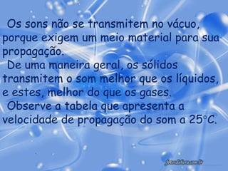 Os sons não se transmitem no vácuo,
porque exigem um meio material para sua
propagação.
 De uma maneira geral, os sólidos
transmitem o som melhor que os líquidos,
e estes, melhor do que os gases.
 Observe a tabela que apresenta a
velocidade de propagação do som a 25°C.
 