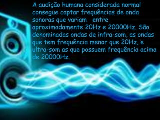 A audição humana considerada normal
consegue captar frequências de onda
sonoras que variam entre
aproximadamente 20Hz e 20000Hz. São
denominadas ondas de infra-som, as ondas
que tem frequência menor que 20Hz, e
ultra-som as que possuem frequência acima
de 20000Hz.
 