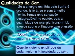 Se a energia emitida pela fonte é
grande, isto é, se o som é muito
forte, temos uma sensação
desagradável no ouvido, pois a
quantidade de energia transmitida
exerce sobre o tímpano uma pressão
muito forte.
 Quanto maior a vibração da fonte,
maior a energia sonora, logo:

Quanto maior a amplitude da
onda, maior a intensidade do som.
 