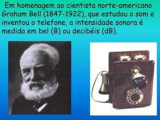Em homenagem ao cientista norte-americano
Graham Bell (1847-1922), que estudou o som e
inventou o telefone, a intensidade sonora é
medida em bel (B) ou decibéis (dB).
 