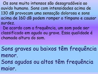 Os sons muito intensos são desagradáveis ao
ouvido humano. Sons com intensidades acima de
130 dB provocam uma sensação dolorosa e sons
acima de 160 dB podem romper o tímpano e causar
surdez.
 De acordo com a frequência, um som pode ser
classificado em agudo ou grave. Essa qualidade é
chamada altura do som.

Sons graves ou baixos têm frequência
menor.
Sons agudos ou altos têm frequência
maior.
 