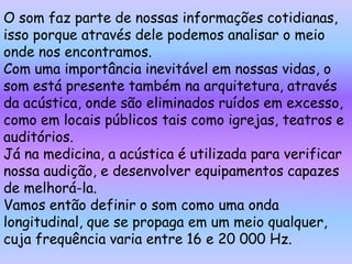 O som faz parte de nossas informações cotidianas,
isso porque através dele podemos analisar o meio
onde nos encontramos.
Com uma importância inevitável em nossas vidas, o
som está presente também na arquitetura, através
da acústica, onde são eliminados ruídos em excesso,
como em locais públicos tais como igrejas, teatros e
auditórios.
Já na medicina, a acústica é utilizada para verificar
nossa audição, e desenvolver equipamentos capazes
de melhorá-la.
Vamos então definir o som como uma onda
longitudinal, que se propaga em um meio qualquer,
cuja frequência varia entre 16 e 20 000 Hz.
 