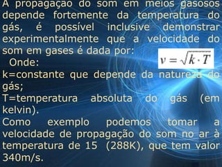 A propagação do som em meios gasosos
depende fortemente da temperatura do
gás, é possível inclusive demonstrar
experimentalmente que a velocidade do
som em gases é dada por:
  Onde:
k=constante que depende da natureza do
gás;
T=temperatura absoluta do gás (em
kelvin).
Como     exemplo   podemos    tomar   a
velocidade de propagação do som no ar à
temperatura de 15 (288K), que tem valor
340m/s.
 