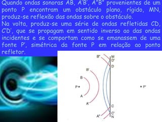 Quando ondas sonoras AB, A’B’, A”B” provenientes de um
ponto P encontram um obstáculo plano, rígido, MN,
produz-se reflexão das ondas sobre o obstáculo.
Na volta, produz-se uma série de ondas refletidas CD,
C’D’, que se propagam em sentido inverso ao das ondas
incidentes e se comportam como se emanassem de uma
fonte P’, simétrica da fonte P em relação ao ponto
refletor.
 