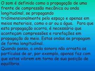 O som é definido como a propagação de uma
frente de compressão mecânica ou onda
longitudinal, se propagando
tridimensionalmente pelo espaço e apenas em
meios materiais, como o ar ou a água. Para que
esta propagação ocorra, é necessário que
aconteçam compressões e rarefações em
propagação do meio. Estas ondas se propagam
de forma longitudinal.
Quando passa, a onda sonora não arrasta as
partículas de ar, por exemplo, apenas faz com
que estas vibrem em torno de sua posição de
equilíbrio.
 