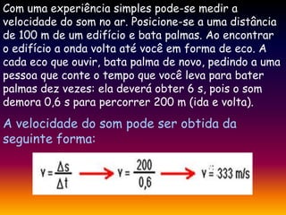 Com uma experiência simples pode-se medir a
velocidade do som no ar. Posicione-se a uma distância
de 100 m de um edifício e bata palmas. Ao encontrar
o edifício a onda volta até você em forma de eco. A
cada eco que ouvir, bata palma de novo, pedindo a uma
pessoa que conte o tempo que você leva para bater
palmas dez vezes: ela deverá obter 6 s, pois o som
demora 0,6 s para percorrer 200 m (ida e volta).
A velocidade do som pode ser obtida da
seguinte forma:
 