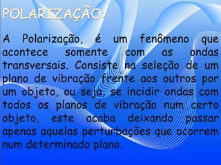 A Polarização, é um fenômeno que
acontece    somente    com    as   ondas
transversais. Consiste na seleção de um
plano de vibração frente aos outros por
um objeto, ou seja, se incidir ondas com
todos os planos de vibração num certo
objeto, este acaba deixando passar
apenas aquelas perturbações que ocorrem
num determinado plano.
 
