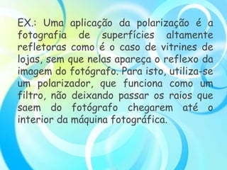 EX.: Uma aplicação da polarização é a
fotografia de superfícies altamente
refletoras como é o caso de vitrines de
lojas, sem que nelas apareça o reflexo da
imagem do fotógrafo. Para isto, utiliza-se
um polarizador, que funciona como um
filtro, não deixando passar os raios que
saem do fotógrafo chegarem até o
interior da máquina fotográfica.
 