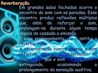 Em grandes salas fechadas ocorre o
encontro do som com as paredes. Esse
encontro produz reflexões múltiplas
que, além de reforçar o som,
prolongam-no durante algum tempo
depois de cessada a emissão.
É esse prolongamento que constitui a
reverberação.
A reverberação ocorre quando o som
refletido atinge o observador no
instante em que o som direito está se
extinguindo,      ocasionando       o
prolongamento da sensação auditiva.
 