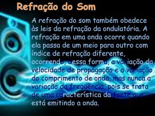 A refração do som também obedece
às leis da refração da ondulatória. A
refração em uma onda ocorre quando
ela passa de um meio para outro com
índice de refração diferente,
ocorrendo, dessa forma, a variação da
velocidade de propagação e a variação
do comprimento de onda, mas nunca a
variação da frequência, pois se trata
de uma característica da fonte que
está emitindo a onda.
 