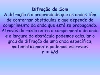 Difração do Som
 A difração é a propriedade que as ondas têm
  de contornar obstáculos e que depende do
comprimento da onda que está se propagando.
Através da razão entre o comprimento de onda
 e a largura do obstáculo podemos calcular o
  grau de difração de uma onda específica,
     matematicamente podemos escrever:
                   r = λ/d
 