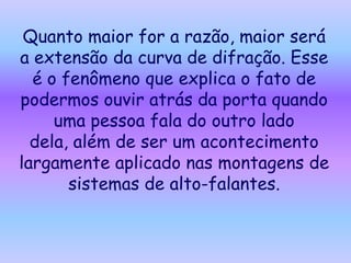 Quanto maior for a razão, maior será
a extensão da curva de difração. Esse
  é o fenômeno que explica o fato de
podermos ouvir atrás da porta quando
     uma pessoa fala do outro lado
  dela, além de ser um acontecimento
largamente aplicado nas montagens de
       sistemas de alto-falantes.
 
