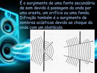 É o surgimento de uma fonte secundária
de som devido à passagem da onda por
uma aresta, um orifício ou uma fenda.
Difração também é o surgimento de
sombras acústicas devido ao choque da
onda com um obstáculo.
 