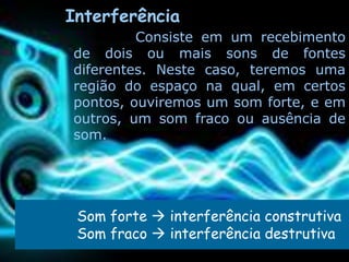Interferência
         Consiste em um recebimento
de dois ou mais sons de fontes
diferentes. Neste caso, teremos uma
região do espaço na qual, em certos
pontos, ouviremos um som forte, e em
outros, um som fraco ou ausência de
som.




 Som forte  interferência construtiva
 Som fraco  interferência destrutiva
 