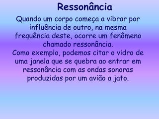 Ressonância
 Quando um corpo começa a vibrar por
     influência de outro, na mesma
 frequência deste, ocorre um fenômeno
          chamado ressonância.
Como exemplo, podemos citar o vidro de
 uma janela que se quebra ao entrar em
   ressonância com as ondas sonoras
    produzidas por um avião a jato.
 