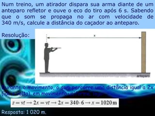 Num treino, um atirador dispara sua arma diante de um
anteparo refletor e ouve o eco do tiro após 6 s. Sabendo
que o som se propaga no ar com velocidade de
340 m/s, calcule a distância do caçador ao anteparo.

Resolução:




Durante o movimento, o som percorre uma distância igual a 2x
(ida e volta), em movimento uniforme; logo:


Resposta: 1 020 m.
 