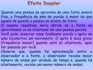 Quando uma pessoa se aproxima de uma fonte sonora
fixa, a frequência do som do ouvido é maior do que
aquela de quando a pessoa se afasta da fonte.
O mesmo resultado seria obtido se a fonte se
aproximasse ou se afastasse de uma pessoa parada.
Você pode observar esse fenômeno ouvido o apito de
uma locomotiva em movimento. O apito é mais grave
(frequência menor) quando está se afastando, após
ter passado por você.
Observe que, quando há aproximação entre o
observador e a fonte, o observador recebe maior
número de ondas por unidade de tempo e, quando há
afastamento, recebe um menor número de ondas:
 