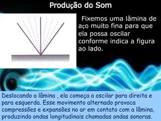 Fixemos uma lâmina de
                            aço muito fina para que
                            ela possa oscilar
                            conforme indica a figura
                            ao lado.




Deslocando a lâmina , ela começa a oscilar para direita e
para esquerda. Esse movimento alternado provoca
compressões e expansões no ar em contato com a lâmina,
produzindo ondas longitudinais chamadas ondas sonoras.
 