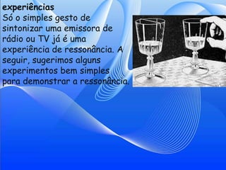 experiências
Só o simples gesto de
sintonizar uma emissora de
rádio ou TV já é uma
experiência de ressonância. A
seguir, sugerimos alguns
experimentos bem simples
para demonstrar a ressonância.
 