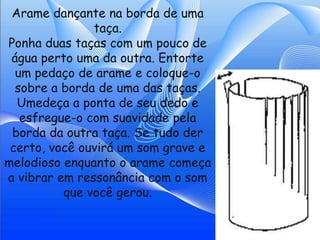 Arame dançante na borda de uma
               taça.
Ponha duas taças com um pouco de
 água perto uma da outra. Entorte
  um pedaço de arame e coloque-o
  sobre a borda de uma das taças.
  Umedeça a ponta de seu dedo e
   esfregue-o com suavidade pela
 borda da outra taça. Se tudo der
 certo, você ouvirá um som grave e
melodioso enquanto o arame começa
a vibrar em ressonância com o som
          que você gerou.
 