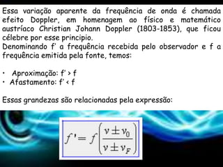 Essa variação aparente da frequência de onda é chamada
efeito Doppler, em homenagem ao físico e matemático
austríaco Christian Johann Doppler (1803-1853), que ficou
célebre por esse principio.
Denominando f’ a frequência recebida pelo observador e f a
frequência emitida pela fonte, temos:

• Aproximação: f’ > f
• Afastamento: f’ < f

Essas grandezas são relacionadas pela expressão:
 