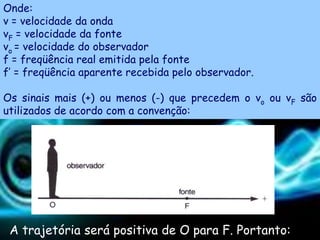 Onde:
v = velocidade da onda
vF = velocidade da fonte
vo = velocidade do observador
f = freqüência real emitida pela fonte
f’ = freqüência aparente recebida pelo observador.

Os sinais mais (+) ou menos (-) que precedem o vo ou vF são
utilizados de acordo com a convenção:




 A trajetória será positiva de O para F. Portanto:
 